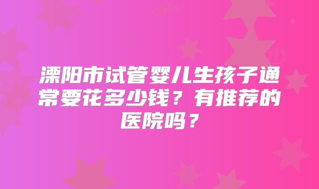 溧阳市试管婴儿生孩子通常要花多少钱？有推荐的医院吗？