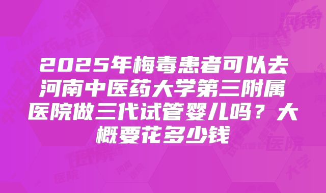 2025年梅毒患者可以去河南中医药大学第三附属医院做三代试管婴儿吗?大概要花多少钱