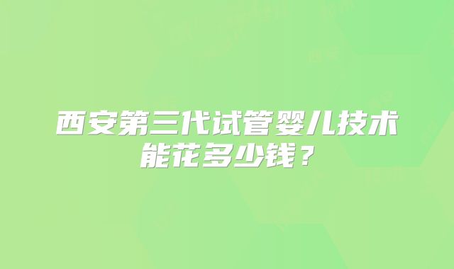 西安第三代试管婴儿技术能花多少钱？