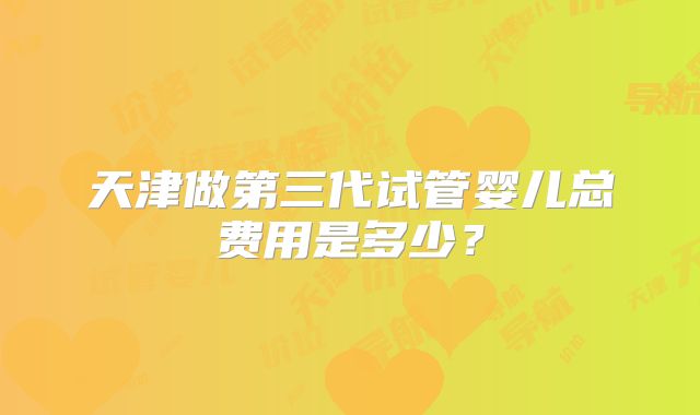 天津做第三代试管婴儿总费用是多少?