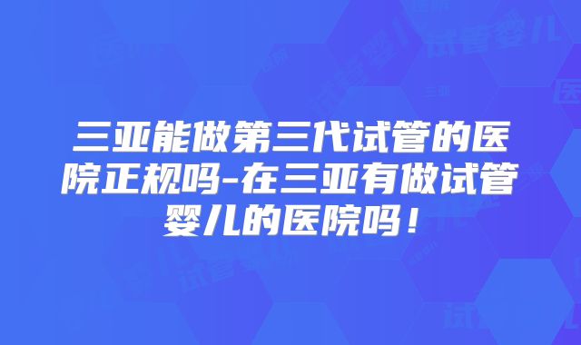 三亚能做第三代试管的医院正规吗-在三亚有做试管婴儿的医院吗!