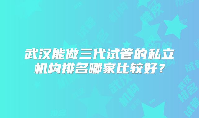 武汉能做三代试管的私立机构排名哪家比较好?