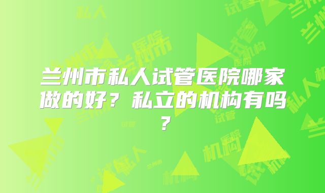 兰州市私人试管医院哪家做的好?私立的机构有吗?