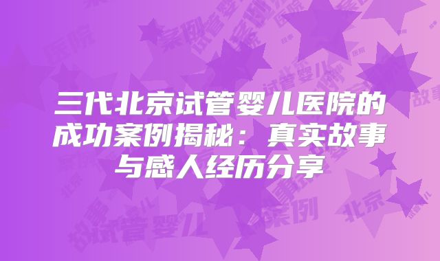 三代北京试管婴儿医院的成功案例揭秘：真实故事与感人经历分享