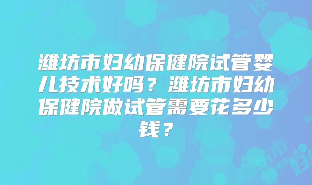 潍坊市妇幼保健院试管婴儿技术好吗？潍坊市妇幼保健院做试管需要花多少钱？