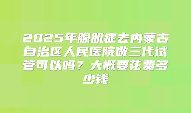 2025年腺肌症去内蒙古自治区人民医院做三代试管可以吗?大概要花费多少钱