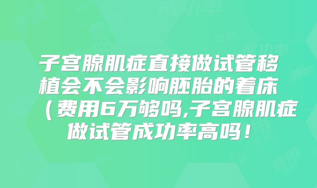 子宫腺肌症直接做试管移植会不会影响胚胎的着床(费用6万够吗,子宫腺肌症做试管成功率高吗!
