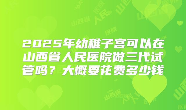 2025年幼稚子宫可以在山西省人民医院做三代试管吗?大概要花费多少钱
