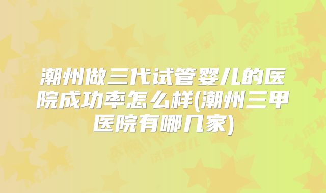 潮州做三代试管婴儿的医院成功率怎么样(潮州三甲医院有哪几家)