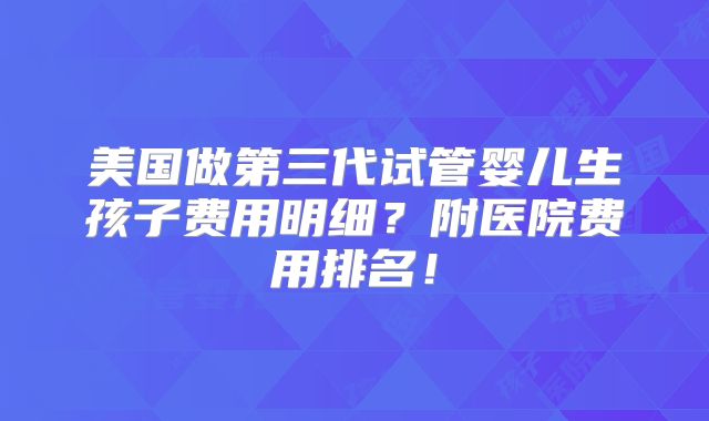 美国做第三代试管婴儿生孩子费用明细？附医院费用排名！