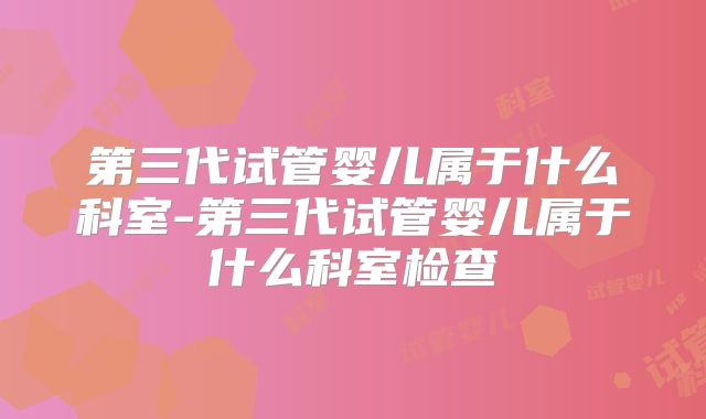第三代试管婴儿属于什么科室-第三代试管婴儿属于什么科室检查
