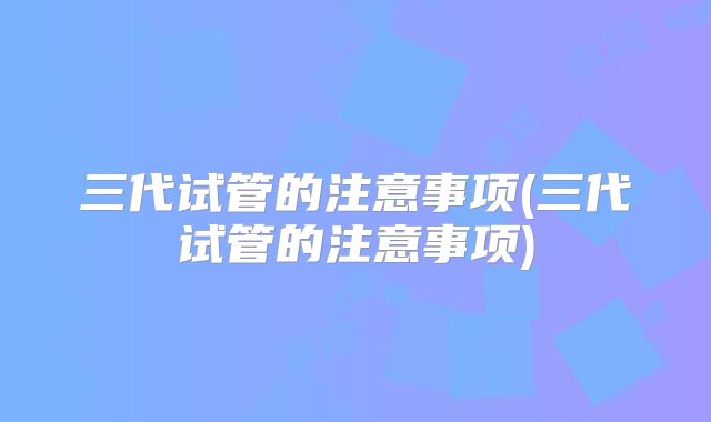 三代试管的注意事项(三代试管的注意事项)