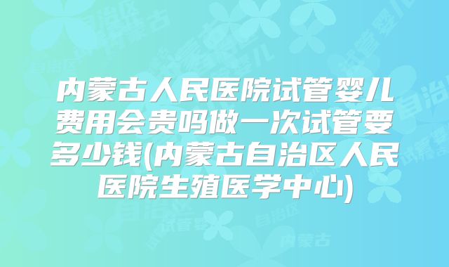 内蒙古人民医院试管婴儿费用会贵吗做一次试管要多少钱(内蒙古自治区人民医院生殖医学中心)