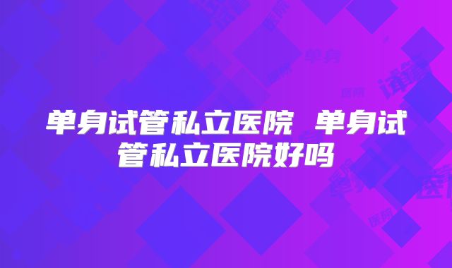 单身试管私立医院 单身试管私立医院好吗