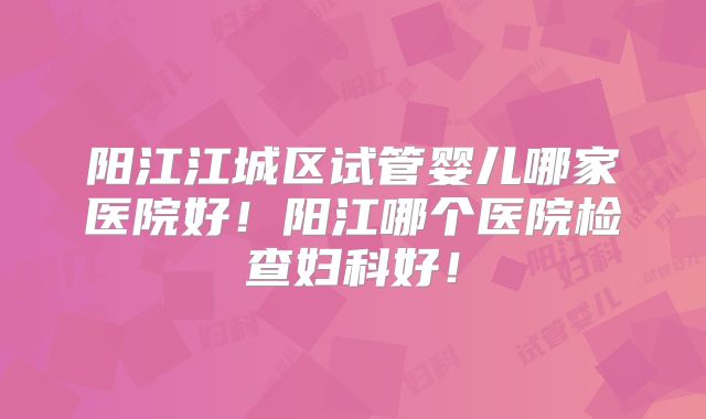 阳江江城区试管婴儿哪家医院好!阳江哪个医院检查妇科好!