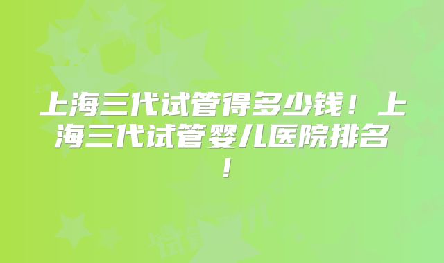 上海三代试管得多少钱！上海三代试管婴儿医院排名！