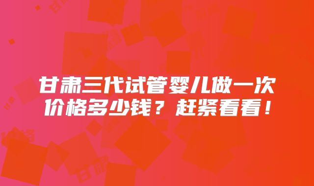 甘肃三代试管婴儿做一次价格多少钱？赶紧看看！
