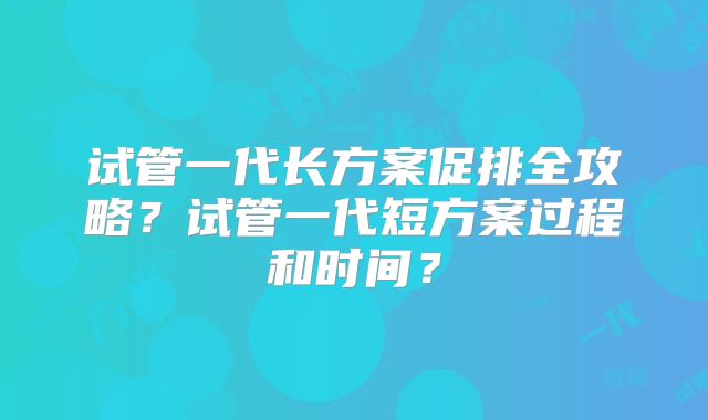 试管一代长方案促排全攻略?试管一代短方案过程和时间?