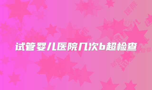 试管婴儿医院几次b超检查