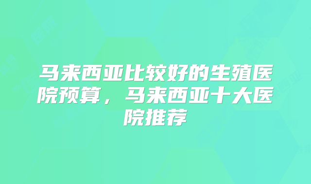 马来西亚比较好的生殖医院预算,马来西亚十大医院推荐