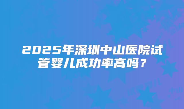 2025年深圳中山医院试管婴儿成功率高吗?