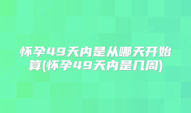 怀孕49天内是从哪天开始算(怀孕49天内是几周)