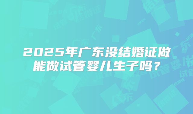 2025年广东没结婚证做能做试管婴儿生子吗？