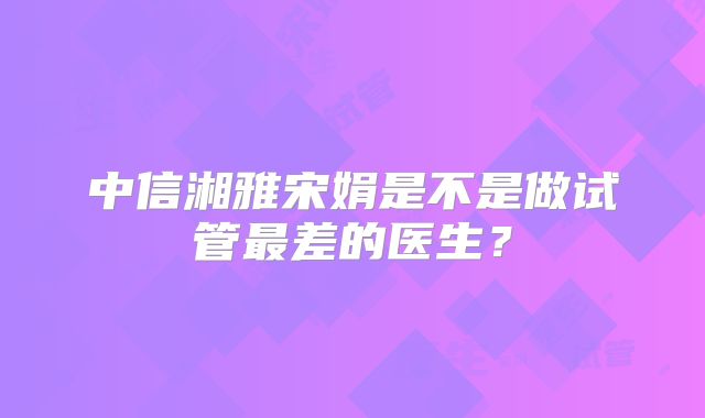 中信湘雅宋娟是不是做试管最差的医生？