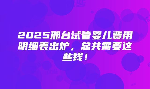 2025邢台试管婴儿费用明细表出炉，总共需要这些钱！