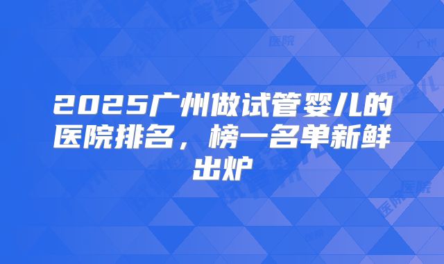 2025广州做试管婴儿的医院排名,榜一名单新鲜出炉
