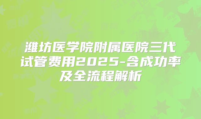 潍坊医学院附属医院三代试管费用2025-含成功率及全流程解析