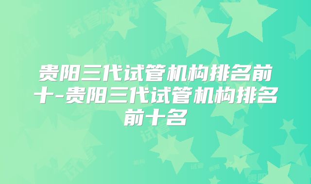 贵阳三代试管机构排名前十-贵阳三代试管机构排名前十名