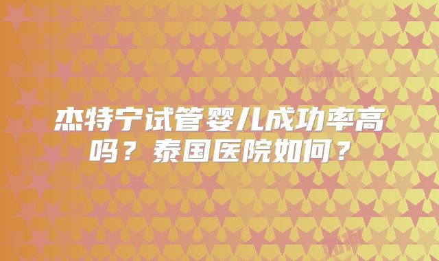 杰特宁试管婴儿成功率高吗？泰国医院如何？
