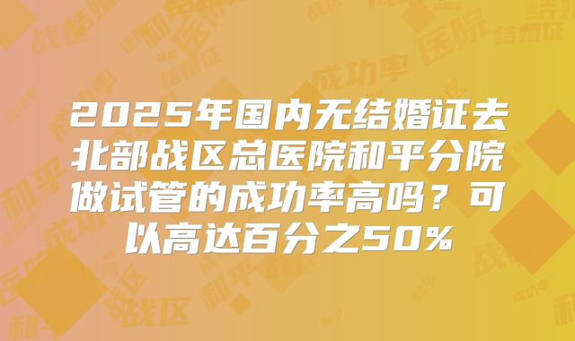 2025年国内无结婚证去北部战区总医院和平分院做试管的成功率高吗？可以高达百分之50%