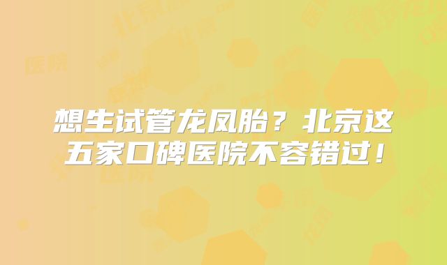 想生试管龙凤胎？北京这五家口碑医院不容错过！