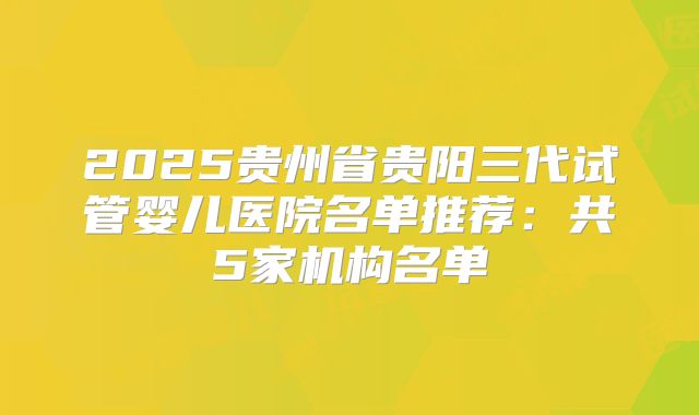 2025贵州省贵阳三代试管婴儿医院名单推荐：共5家机构名单