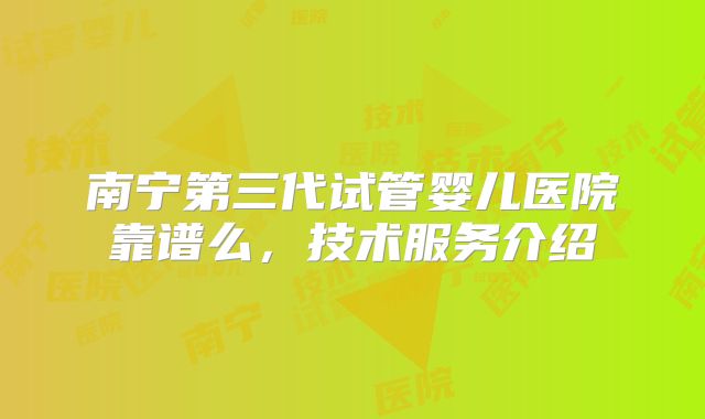 南宁第三代试管婴儿医院靠谱么,技术服务介绍