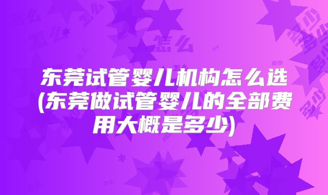 东莞试管婴儿机构怎么选(东莞做试管婴儿的全部费用大概是多少)