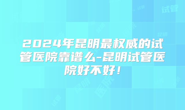 2024年昆明最权威的试管医院靠谱么-昆明试管医院好不好!