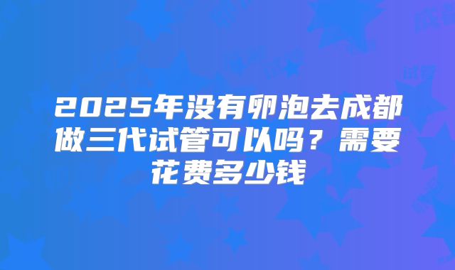 2025年没有卵泡去成都做三代试管可以吗?需要花费多少钱