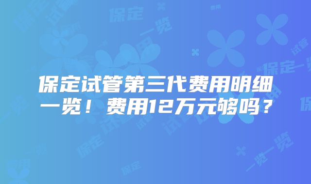 保定试管第三代费用明细一览！费用12万元够吗？