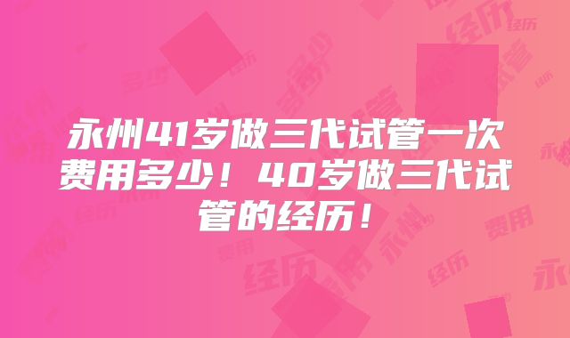 永州41岁做三代试管一次费用多少！40岁做三代试管的经历！