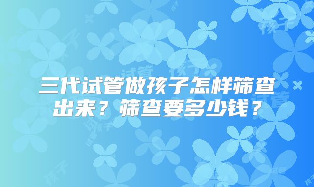三代试管做孩子怎样筛查出来？筛查要多少钱？