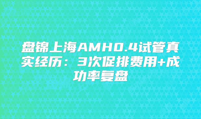 盘锦上海AMH0.4试管真实经历：3次促排费用+成功率复盘