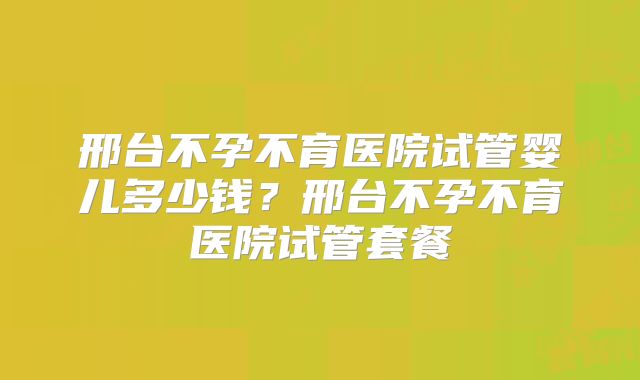 邢台不孕不育医院试管婴儿多少钱?邢台不孕不育医院试管套餐