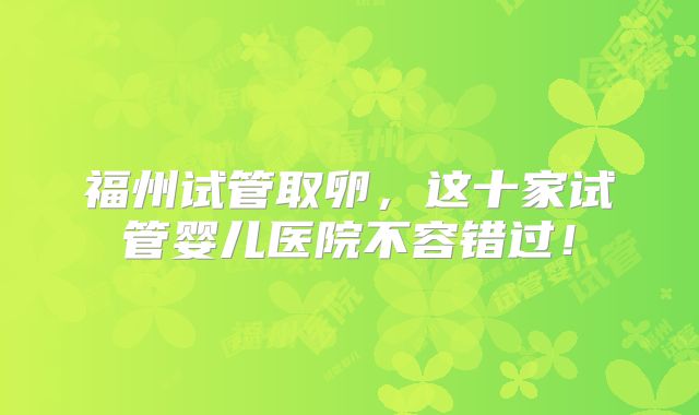 福州试管取卵，这十家试管婴儿医院不容错过！