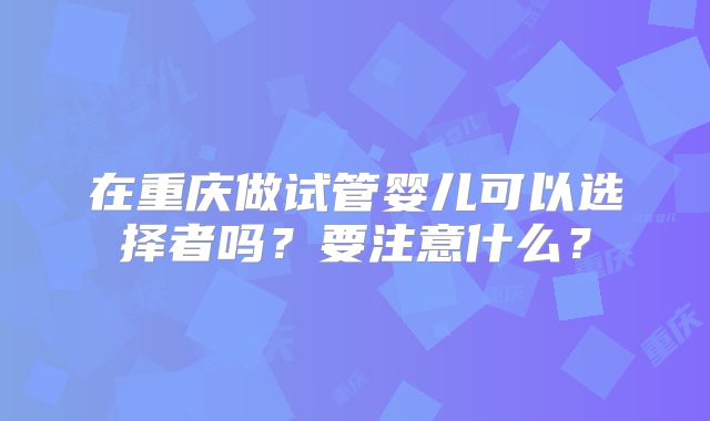 在重庆做试管婴儿可以选择者吗？要注意什么？