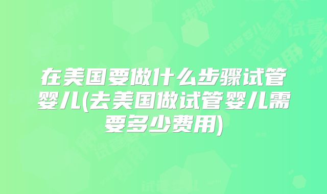 在美国要做什么步骤试管婴儿(去美国做试管婴儿需要多少费用)