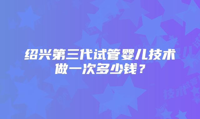 绍兴第三代试管婴儿技术做一次多少钱?