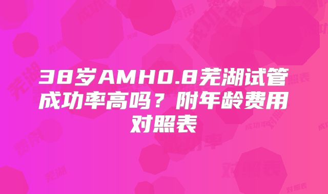 38岁AMH0.8芜湖试管成功率高吗？附年龄费用对照表